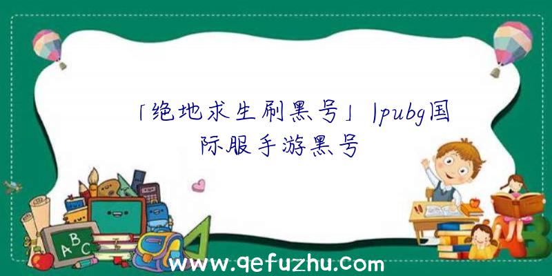 「绝地求生刷黑号」|pubg国际服手游黑号